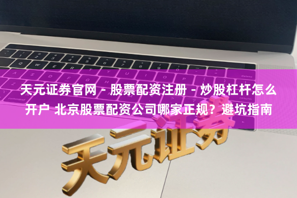 天元证券官网 - 股票配资注册 - 炒股杠杆怎么开户 北京股票配资公司哪家正规？避坑指南