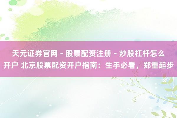 天元证券官网 - 股票配资注册 - 炒股杠杆怎么开户 北京股票配资开户指南：生手必看，郑重起步