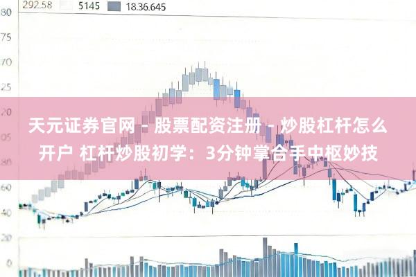天元证券官网 - 股票配资注册 - 炒股杠杆怎么开户 杠杆炒股初学：3分钟掌合手中枢妙技
