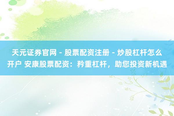 天元证券官网 - 股票配资注册 - 炒股杠杆怎么开户 安康股票配资：矜重杠杆，助您投资新机遇
