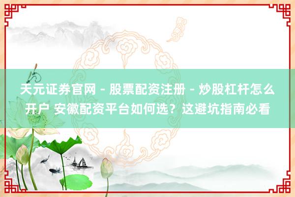 天元证券官网 - 股票配资注册 - 炒股杠杆怎么开户 安徽配资平台如何选？这避坑指南必看