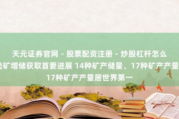 天元证券官网 - 股票配资注册 - 炒股杠杆怎么开户 我国找矿增储获取首要进展 14种矿产储量、17种矿产产量居世界第一