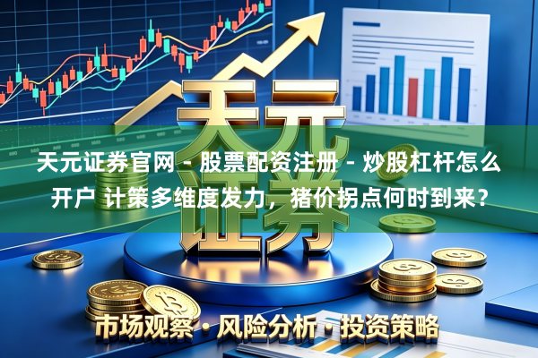 天元证券官网 - 股票配资注册 - 炒股杠杆怎么开户 计策多维度发力，猪价拐点何时到来？