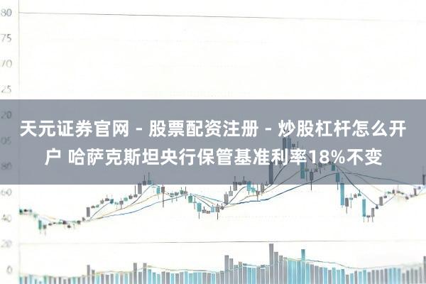 天元证券官网 - 股票配资注册 - 炒股杠杆怎么开户 哈萨克斯坦央行保管基准利率18%不变