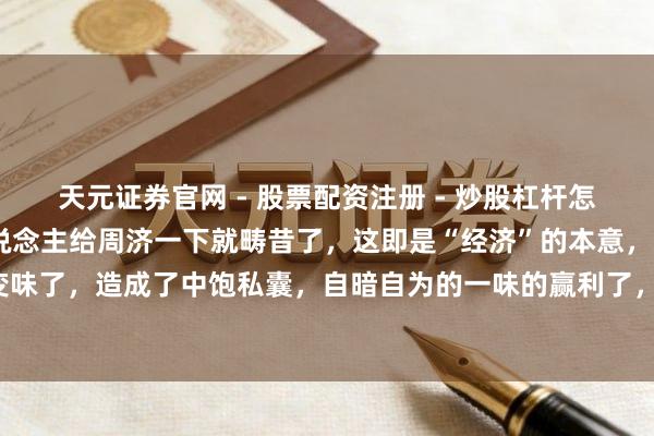 天元证券官网 - 股票配资注册 - 炒股杠杆怎么开户 履历一劫，别东说念主给周济一下就畴昔了，这即是“经济”的本意，当今皆变味了，造成了中饱私囊，自暗自为的一味的赢利了，根蒂莫得了经难济东说念主的本意