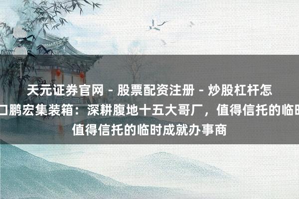 天元证券官网 - 股票配资注册 - 炒股杠杆怎么开户 张家口鹏宏集装箱：深耕腹地十五大哥厂，值得信托的临时成就办事商