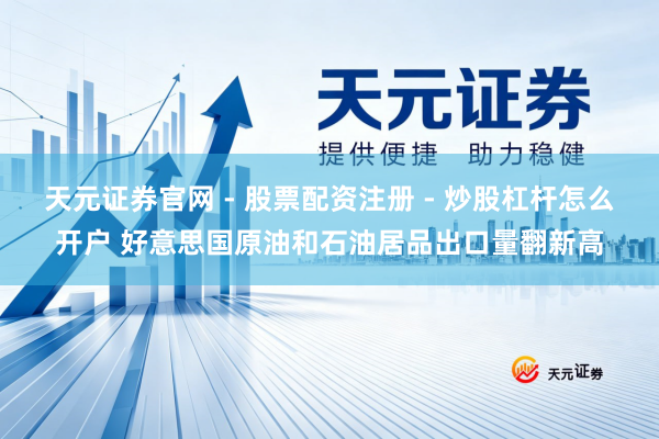 天元证券官网 - 股票配资注册 - 炒股杠杆怎么开户 好意思国原油和石油居品出口量翻新高