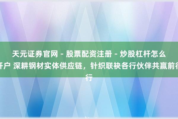 天元证券官网 - 股票配资注册 - 炒股杠杆怎么开户 深耕钢材实体供应链，针织联袂各行伙伴共赢前行