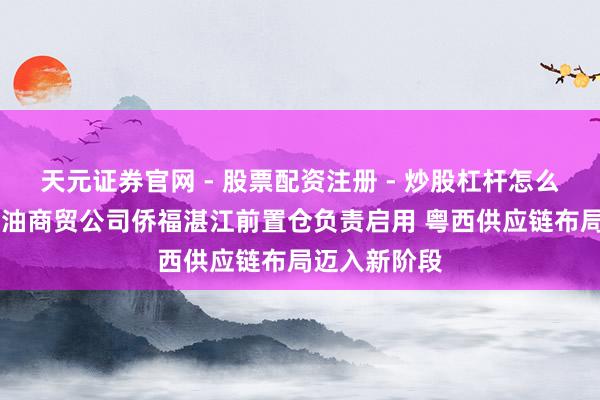 天元证券官网 - 股票配资注册 - 炒股杠杆怎么开户 江发粮油商贸公司侨福湛江前置仓负责启用 粤西供应链布局迈入新阶段