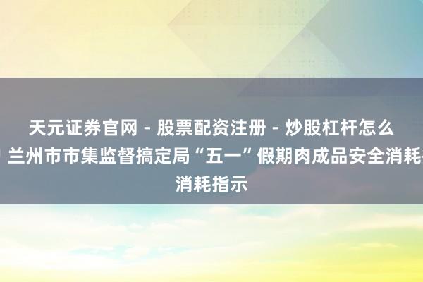 天元证券官网 - 股票配资注册 - 炒股杠杆怎么开户 兰州市市集监督搞定局“五一”假期肉成品安全消耗指示