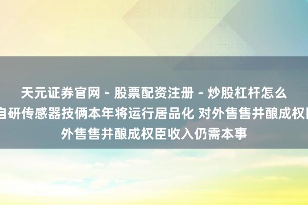 天元证券官网 - 股票配资注册 - 炒股杠杆怎么开户 康斯特：自研传感器技俩本年将运行居品化 对外售售并酿成权臣收入仍需本事