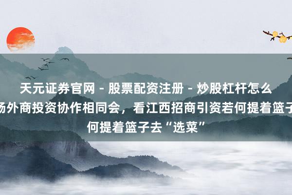 天元证券官网 - 股票配资注册 - 炒股杠杆怎么开户 从这场外商投资协作相同会，看江西招商引资若何提着篮子去“选菜”