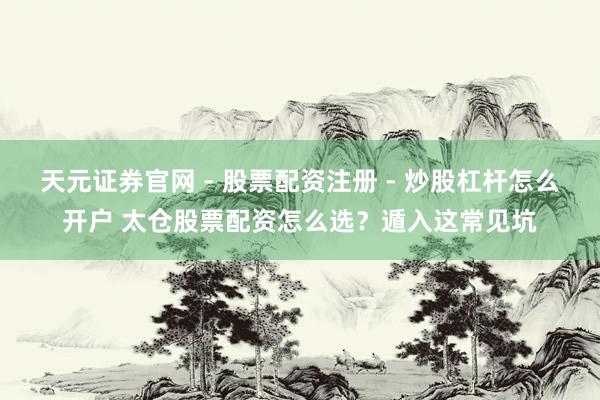 天元证券官网 - 股票配资注册 - 炒股杠杆怎么开户 太仓股票配资怎么选？遁入这常见坑