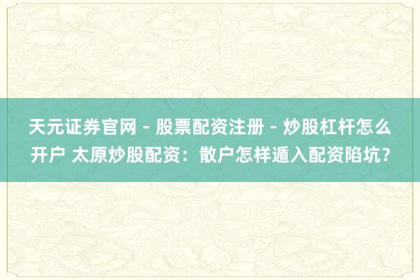 天元证券官网 - 股票配资注册 - 炒股杠杆怎么开户 太原炒股配资：散户怎样遁入配资陷坑？