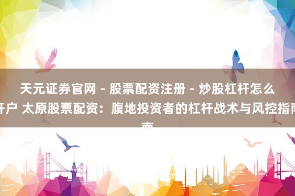 天元证券官网 - 股票配资注册 - 炒股杠杆怎么开户 太原股票配资：腹地投资者的杠杆战术与风控指南