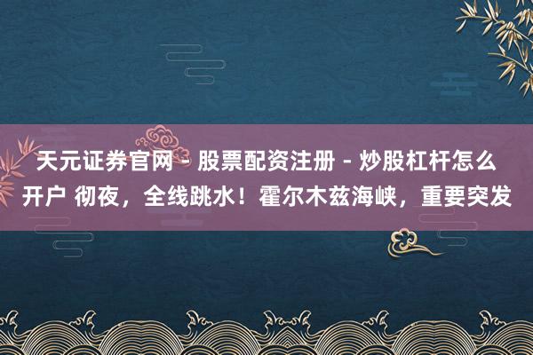 天元证券官网 - 股票配资注册 - 炒股杠杆怎么开户 彻夜，全线跳水！霍尔木兹海峡，重要突发