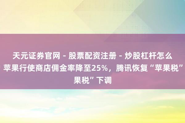 天元证券官网 - 股票配资注册 - 炒股杠杆怎么开户 苹果行使商店佣金率降至25%，腾讯恢复“苹果税”下调
