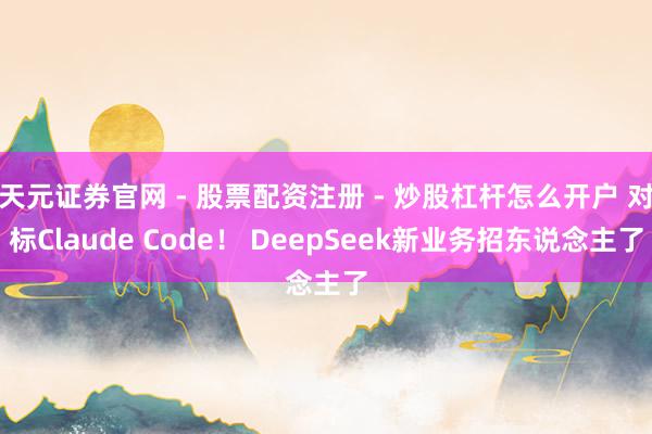 天元证券官网 - 股票配资注册 - 炒股杠杆怎么开户 对标Claude Code！ DeepSeek新业务招东说念主了