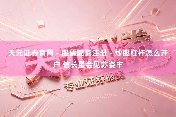 天元证券官网 - 股票配资注册 - 炒股杠杆怎么开户 信长星会见苏姿丰