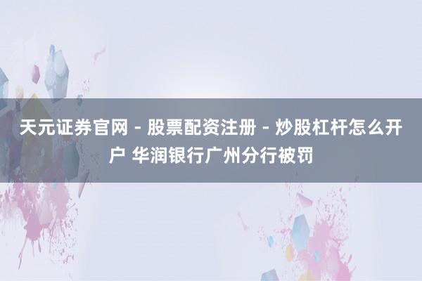 天元证券官网 - 股票配资注册 - 炒股杠杆怎么开户 华润银行广州分行被罚