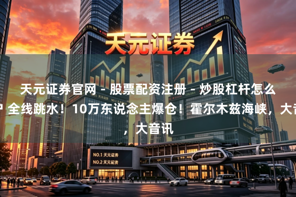 天元证券官网 - 股票配资注册 - 炒股杠杆怎么开户 全线跳水！10万东说念主爆仓！霍尔木兹海峡，大音讯