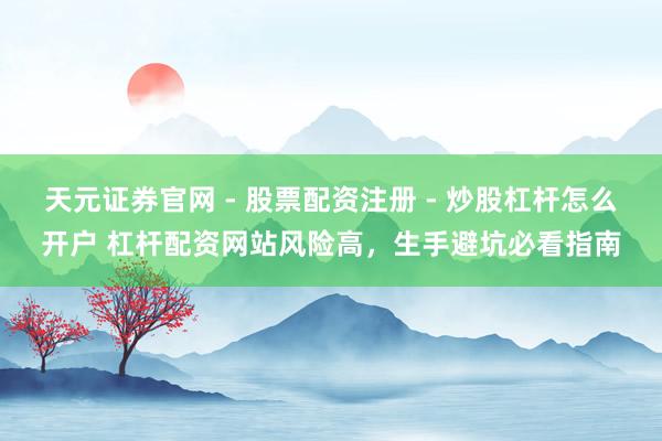 天元证券官网 - 股票配资注册 - 炒股杠杆怎么开户 杠杆配资网站风险高，生手避坑必看指南