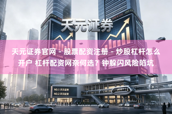 天元证券官网 - 股票配资注册 - 炒股杠杆怎么开户 杠杆配资网奈何选？钟躲闪风险陷坑