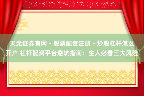 天元证券官网 - 股票配资注册 - 炒股杠杆怎么开户 杠杆配资平台避坑指南：生人必看三大风险