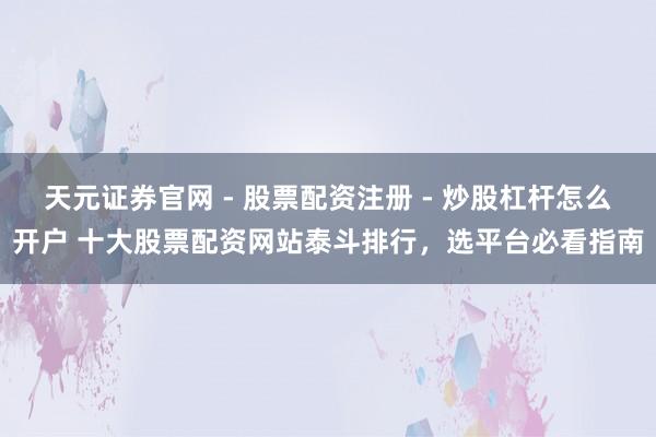 天元证券官网 - 股票配资注册 - 炒股杠杆怎么开户 十大股票配资网站泰斗排行，选平台必看指南