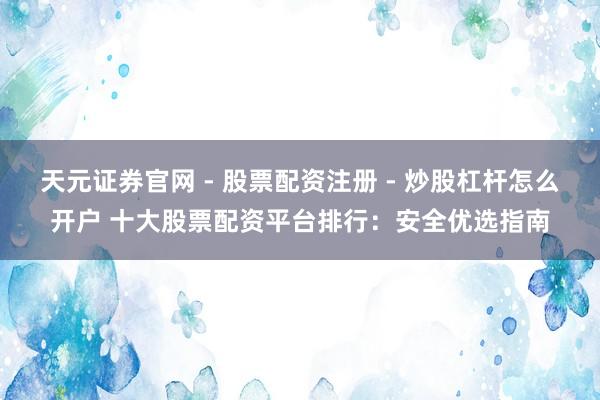 天元证券官网 - 股票配资注册 - 炒股杠杆怎么开户 十大股票配资平台排行：安全优选指南