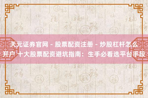 天元证券官网 - 股票配资注册 - 炒股杠杆怎么开户 十大股票配资避坑指南：生手必看选平台手段