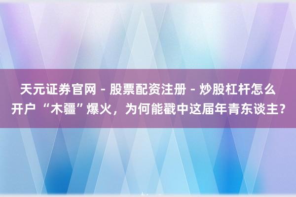 天元证券官网 - 股票配资注册 - 炒股杠杆怎么开户 “木疆”爆火，为何能戳中这届年青东谈主？
