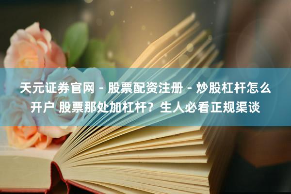 天元证券官网 - 股票配资注册 - 炒股杠杆怎么开户 股票那处加杠杆？生人必看正规渠谈