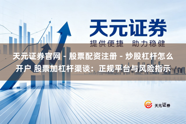 天元证券官网 - 股票配资注册 - 炒股杠杆怎么开户 股票加杠杆渠谈：正规平台与风险指示