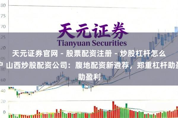 天元证券官网 - 股票配资注册 - 炒股杠杆怎么开户 山西炒股配资公司：腹地配资新遴荐，郑重杠杆助盈利