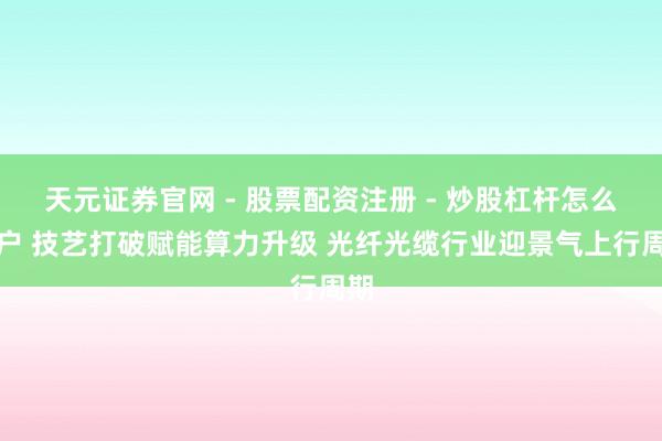 天元证券官网 - 股票配资注册 - 炒股杠杆怎么开户 技艺打破赋能算力升级 光纤光缆行业迎景气上行周期
