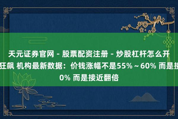天元证券官网 - 股票配资注册 - 炒股杠杆怎么开户 内存狂飙 机构最新数据：价钱涨幅不是55%～60% 而是接近翻倍