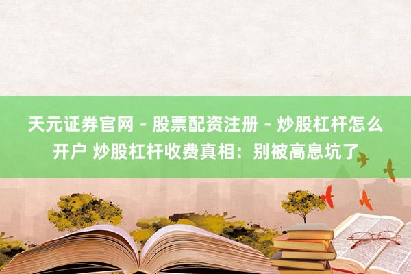 天元证券官网 - 股票配资注册 - 炒股杠杆怎么开户 炒股杠杆收费真相：别被高息坑了