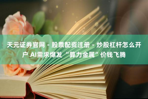 天元证券官网 - 股票配资注册 - 炒股杠杆怎么开户 AI需求爆发 “算力金属”价钱飞腾