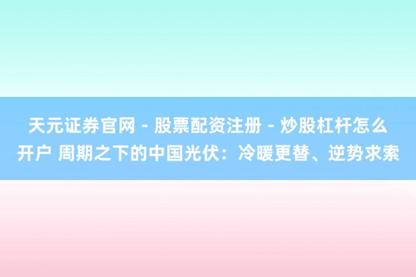 天元证券官网 - 股票配资注册 - 炒股杠杆怎么开户 周期之下的中国光伏：冷暖更替、逆势求索
