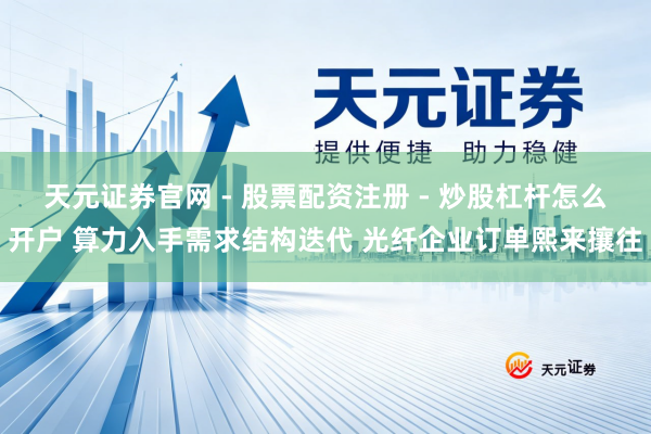 天元证券官网 - 股票配资注册 - 炒股杠杆怎么开户 算力入手需求结构迭代 光纤企业订单熙来攘往