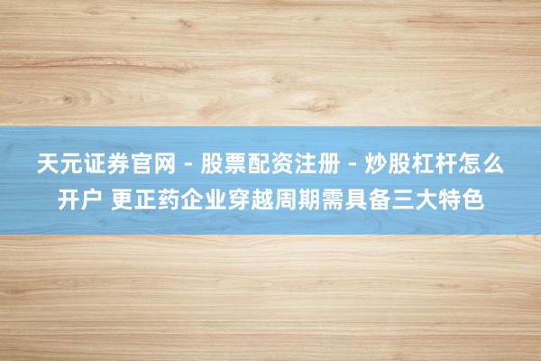 天元证券官网 - 股票配资注册 - 炒股杠杆怎么开户 更正药企业穿越周期需具备三大特色