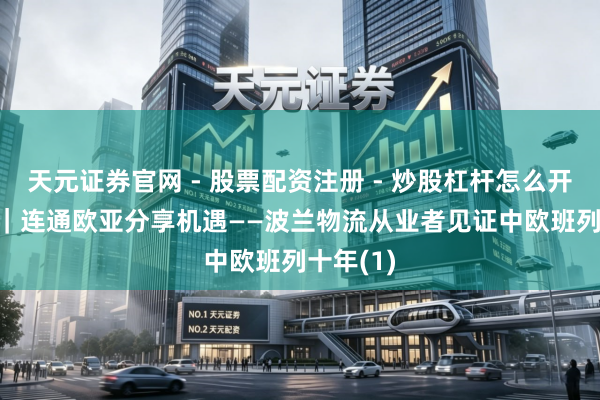 天元证券官网 - 股票配资注册 - 炒股杠杆怎么开户 通信｜连通欧亚　分享机遇——波兰物流从业者见证中欧班列十年(1)