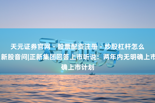 天元证券官网 - 股票配资注册 - 炒股杠杆怎么开户 新股音问|正新集团回答上市听说：两年内无明确上市计划