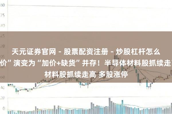 天元证券官网 - 股票配资注册 - 炒股杠杆怎么开户 从“加价”演变为“加价+缺货”并存！半导体材料股抓续走高 多股涨停