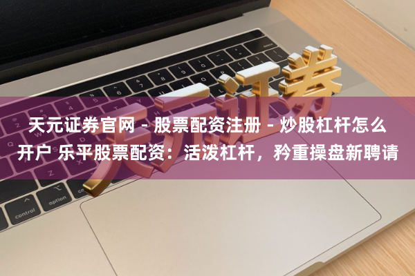 天元证券官网 - 股票配资注册 - 炒股杠杆怎么开户 乐平股票配资:活泼杠杆,矜重操盘新聘请