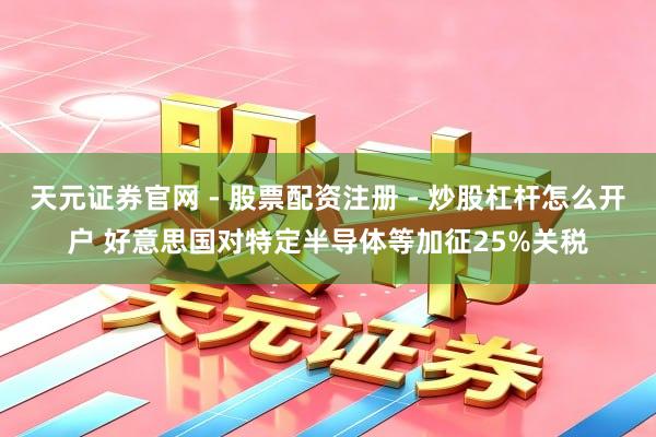 天元证券官网 - 股票配资注册 - 炒股杠杆怎么开户 好意思国对特定半导体等加征25%关税