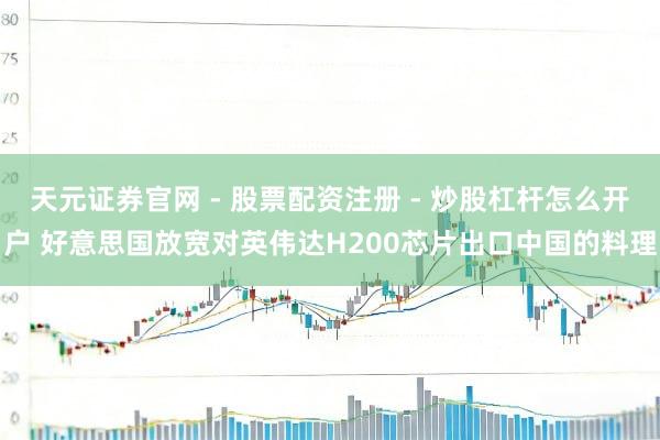 天元证券官网 - 股票配资注册 - 炒股杠杆怎么开户 好意思国放宽对英伟达H200芯片出口中国的料理