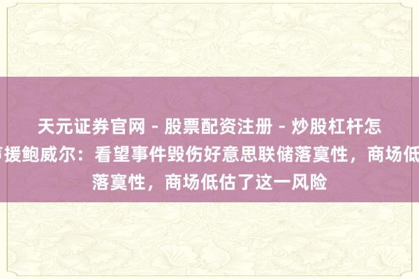 天元证券官网 - 股票配资注册 - 炒股杠杆怎么开户 耶伦声援鲍威尔：看望事件毁伤好意思联储落寞性，商场低估了这一风险