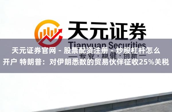 天元证券官网 - 股票配资注册 - 炒股杠杆怎么开户 特朗普：对伊朗悉数的贸易伙伴征收25%关税